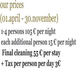 our prices  (01.april - 30.november)      1-4 persons 105 € per night each additional person 15 € per night  Final cleaning 55 € per stay + Tax per person per day 3€