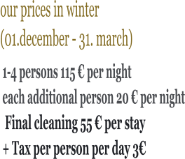 our prices in winter (01.december - 31. march)     1-4 persons 115 € per night each additional person 20 € per night  Final cleaning 55 € per stay + Tax per person per day 3€